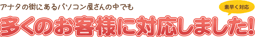 アナタの街にあるパソコン屋さんの中でも多くのお客様に対応しました!